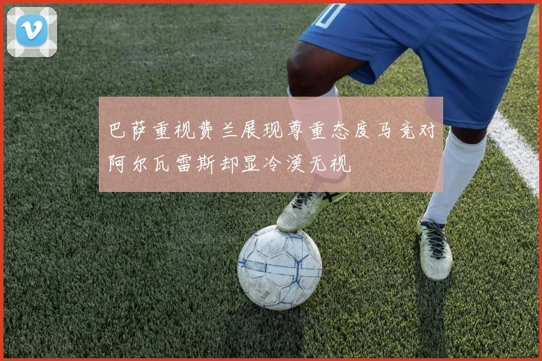 巴萨重视费兰展现尊重态度马竞对阿尔瓦雷斯却显冷漠无视