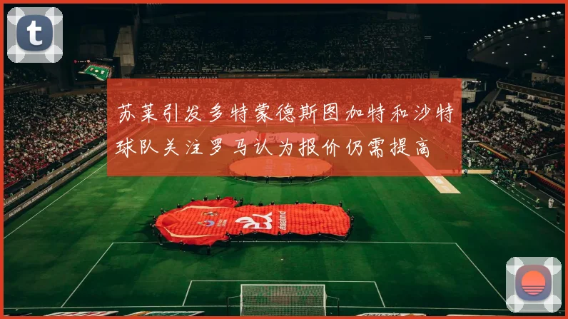苏莱引发多特蒙德斯图加特和沙特球队关注罗马认为报价仍需提高