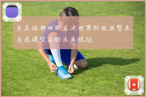 长友佑都回顾五次世界杯经历暂未考虑退役后的未来规划