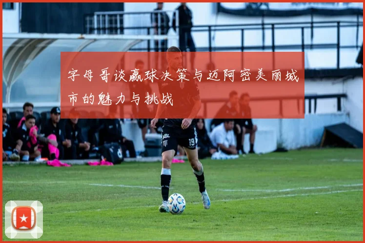 字母哥谈赢球决策与迈阿密美丽城市的魅力与挑战