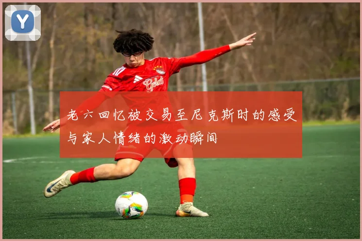 老六回忆被交易至尼克斯时的感受与家人情绪的激动瞬间