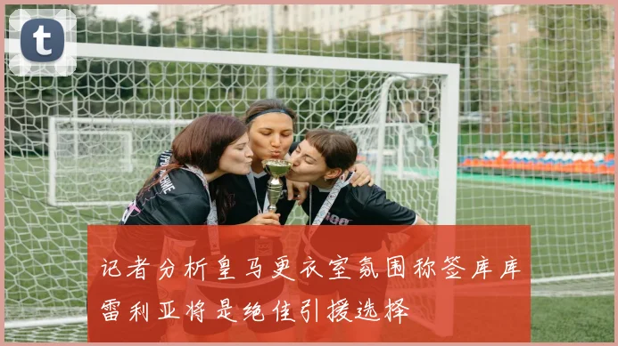 记者分析皇马更衣室氛围称签库库雷利亚将是绝佳引援选择