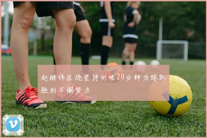 赵继伟发烧坚持训练20分钟为球队胜利不懈努力