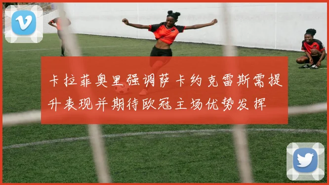 卡拉菲奥里强调萨卡约克雷斯需提升表现并期待欧冠主场优势发挥