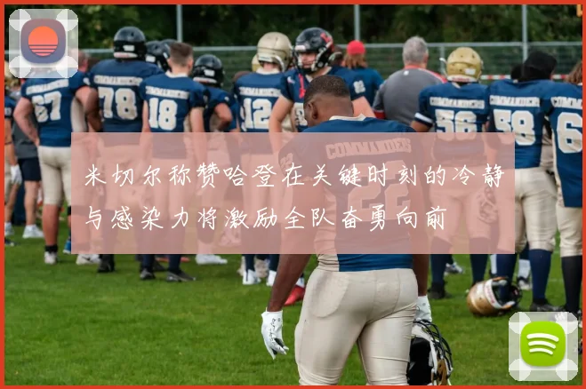 米切尔称赞哈登在关键时刻的冷静与感染力将激励全队奋勇向前