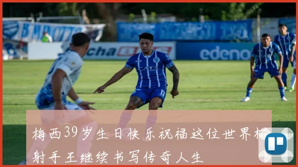 梅西39岁生日快乐祝福这位世界杯射手王继续书写传奇人生