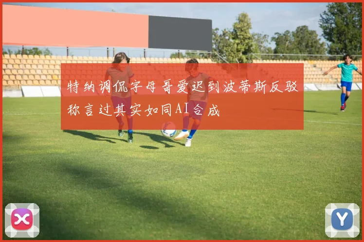 特纳调侃字母哥爱迟到波蒂斯反驳称言过其实如同AI合成