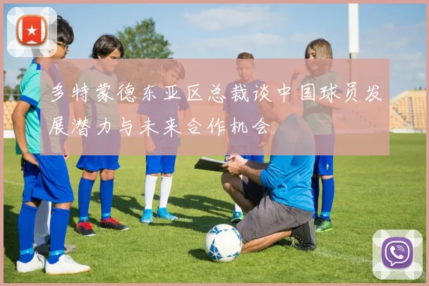 多特蒙德东亚区总裁谈中国球员发展潜力与未来合作机会