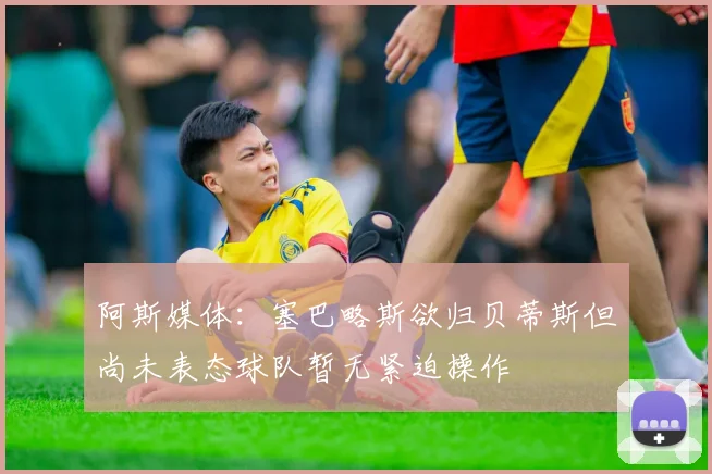 阿斯媒体：塞巴略斯欲归贝蒂斯但尚未表态球队暂无紧迫操作