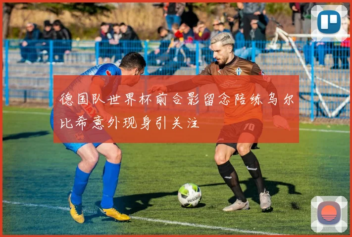 德国队世界杯前合影留念陪练乌尔比希意外现身引关注