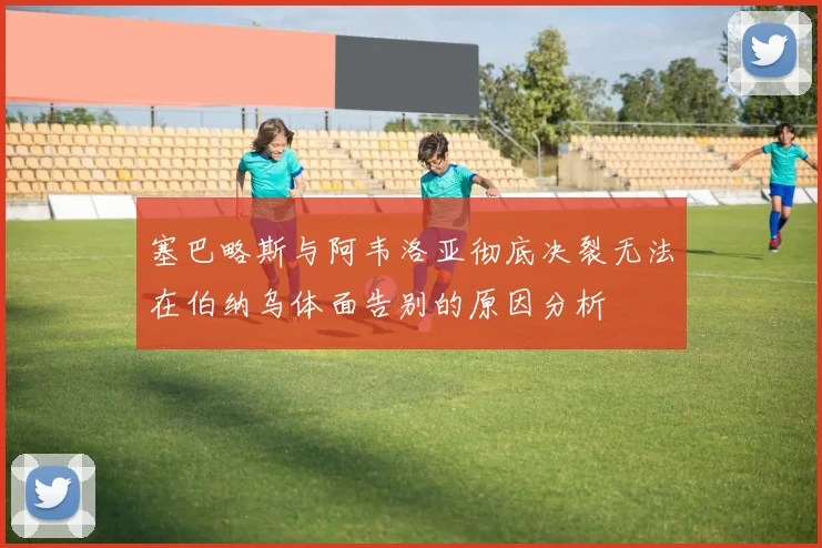 塞巴略斯与阿韦洛亚彻底决裂无法在伯纳乌体面告别的原因分析
