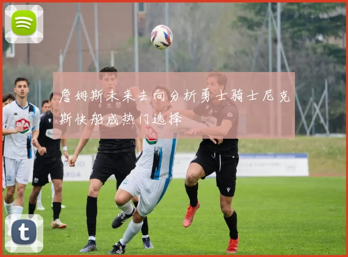 詹姆斯未来去向分析勇士骑士尼克斯快船成热门选择