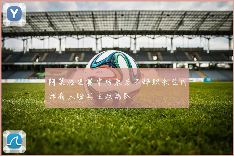 阿莱格里赛季结束后不辞职米兰内部有人盼其主动离队