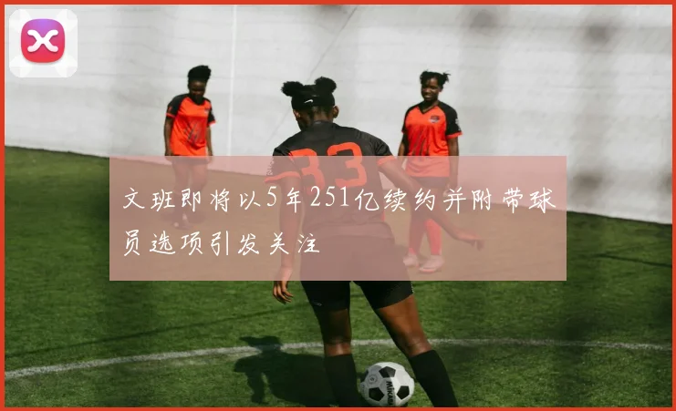 文班即将以5年251亿续约并附带球员选项引发关注