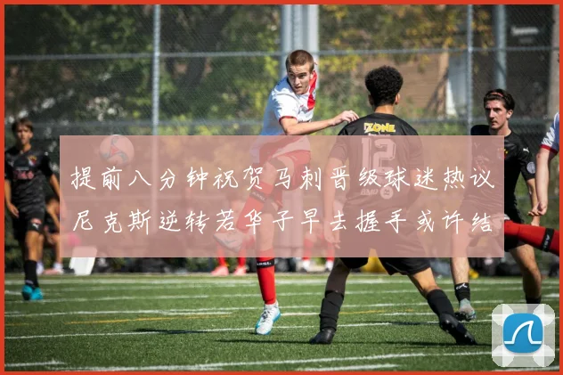 提前八分钟祝贺马刺晋级球迷热议尼克斯逆转若华子早去握手或许结果不同