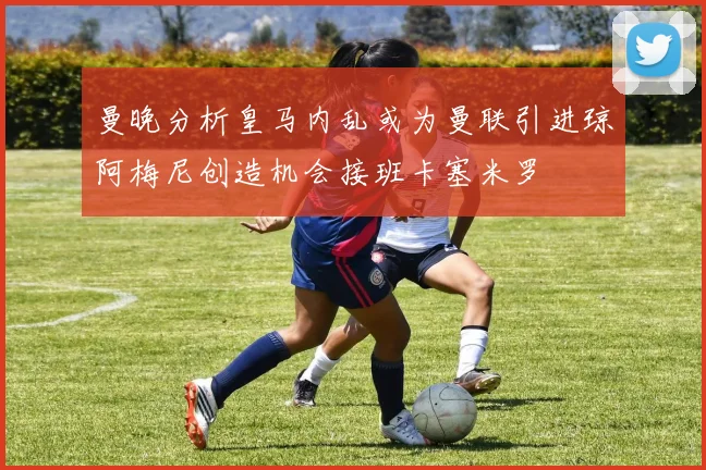 曼晚分析皇马内乱或为曼联引进琼阿梅尼创造机会接班卡塞米罗
