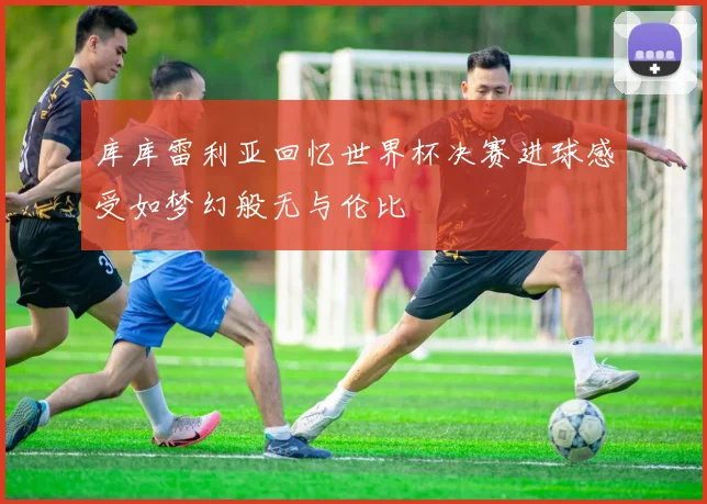 库库雷利亚回忆世界杯决赛进球感受如梦幻般无与伦比