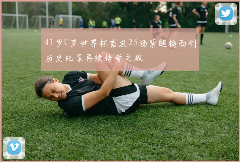 41岁C罗世界杯首发25场紧随梅西创历史纪录再续传奇之旅