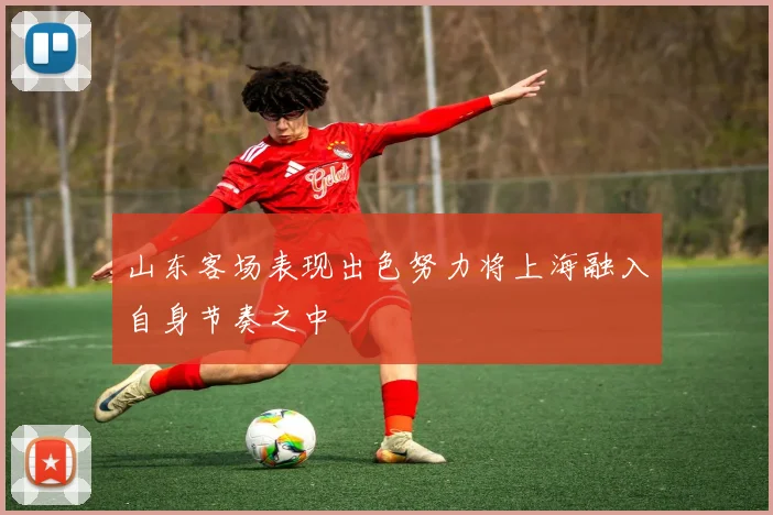 山东客场表现出色努力将上海融入自身节奏之中