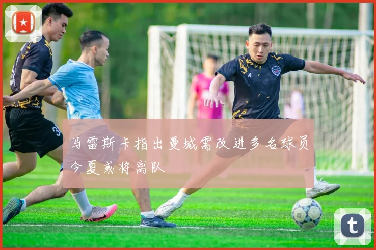 马雷斯卡指出曼城需改进多名球员今夏或将离队